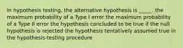 In hypothesis testing, the alternative hypothesis is _____. the maximum probability of a Type I error the maximum probability of a Type II error the hypothesis concluded to be true if the null hypothesis is rejected the hypothesis tentatively assumed true in the hypothesis-testing procedure