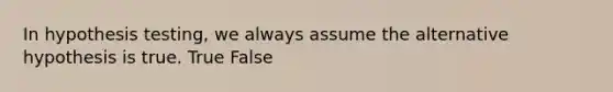 In hypothesis testing, we always assume the alternative hypothesis is true. True False