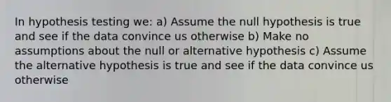 In hypothesis testing we: a) Assume the null hypothesis is true and see if the data convince us otherwise b) Make no assumptions about the null or alternative hypothesis c) Assume the alternative hypothesis is true and see if the data convince us otherwise