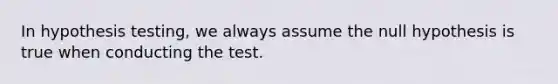 In hypothesis testing, we always assume the null hypothesis is true when conducting the test.