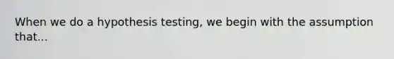 When we do a hypothesis testing, we begin with the assumption that...