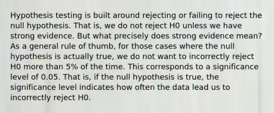 Hypothesis testing is built around rejecting or failing to reject the null hypothesis. That is, we do not reject H0 unless we have strong evidence. But what precisely does strong evidence mean? As a general rule of thumb, for those cases where the null hypothesis is actually true, we do not want to incorrectly reject H0 more than 5% of the time. This corresponds to a significance level of 0.05. That is, if the null hypothesis is true, the significance level indicates how often the data lead us to incorrectly reject H0.