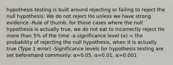 hypothesis testing is built around rejecting or failing to reject the null hypothesis: We do not reject Ho unless we have strong evidence -Rule of thumb, for those cases where the null hypothesis is actually true, we do not eat to incorrectly reject Ho more than 5% of the time -a significance level (α) = the probability of rejecting the null hypothesis, when it is actually true (Type 1 error) -Significance levels for hypothesis testing are set beforehand commonly: α=0.05, α=0.01, α=0.001