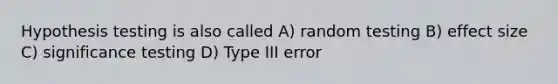 Hypothesis testing is also called A) random testing B) effect size C) significance testing D) Type III error