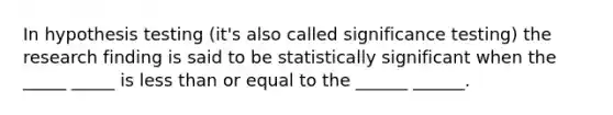 In hypothesis testing (it's also called significance testing) the research finding is said to be statistically significant when the _____ _____ is less than or equal to the ______ ______.