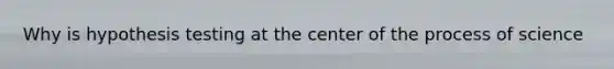 Why is hypothesis testing at the center of the process of science