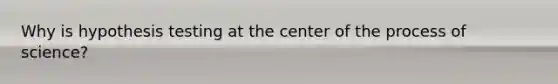 Why is hypothesis testing at the center of the process of science?