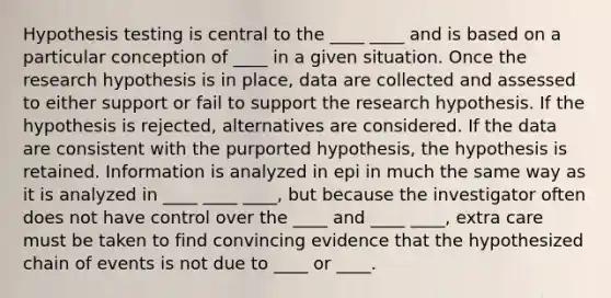 Hypothesis testing is central to the ____ ____ and is based on a particular conception of ____ in a given situation. Once the research hypothesis is in place, data are collected and assessed to either support or fail to support the research hypothesis. If the hypothesis is rejected, alternatives are considered. If the data are consistent with the purported hypothesis, the hypothesis is retained. Information is analyzed in epi in much the same way as it is analyzed in ____ ____ ____, but because the investigator often does not have control over the ____ and ____ ____, extra care must be taken to find convincing evidence that the hypothesized chain of events is not due to ____ or ____.