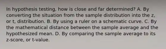 In hypothesis testing, how is close and far determined? A. By converting the situation from the sample distribution into the z, or t, distribution. B. By using a ruler on a schematic curve. C. By the mathematical distance between the sample average and the hypothesized mean. D. By comparing the sample average to its z-score, or t-value.