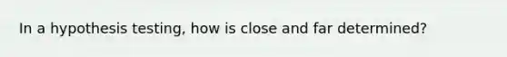 In a hypothesis testing, how is close and far determined?