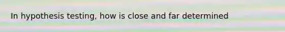 In hypothesis testing, how is close and far determined