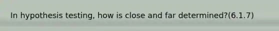 In hypothesis testing, how is close and far determined?(6.1.7)