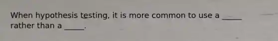 When hypothesis testing, it is more common to use a _____ rather than a _____.