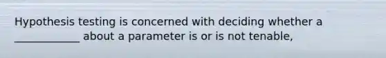 Hypothesis testing is concerned with deciding whether a ____________ about a parameter is or is not tenable,