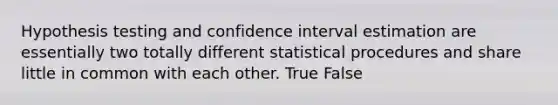 Hypothesis testing and confidence interval estimation are essentially two totally different statistical procedures and share little in common with each other. True False