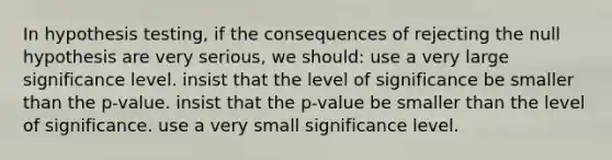 In hypothesis testing, if the consequences of rejecting the null hypothesis are very serious, we should: use a very large significance level. insist that the level of significance be smaller than the p-value. insist that the p-value be smaller than the level of significance. use a very small significance level.