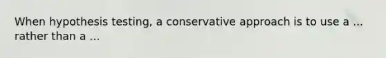 When hypothesis testing, a conservative approach is to use a ... rather than a ...