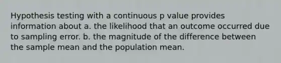 Hypothesis testing with a continuous p value provides information about a. the likelihood that an outcome occurred due to sampling error. b. the magnitude of the difference between the sample mean and the population mean.