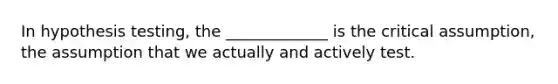 In hypothesis testing, the _____________ is the critical assumption, the assumption that we actually and actively test.