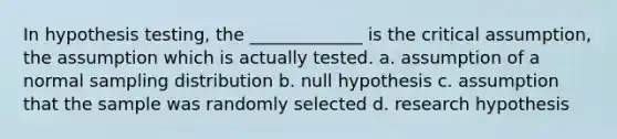 In hypothesis testing, the _____________ is the critical assumption, the assumption which is actually tested. a. assumption of a normal sampling distribution b. null hypothesis c. assumption that the sample was randomly selected d. research hypothesis