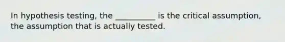 In hypothesis testing, the __________ is the critical assumption, the assumption that is actually tested.