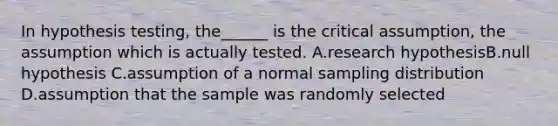 In hypothesis testing, the______ is the critical assumption, the assumption which is actually tested. A.research hypothesisB.null hypothesis C.assumption of a normal sampling distribution D.assumption that the sample was randomly selected