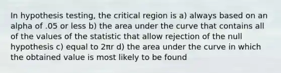 In hypothesis testing, the critical region is a) always based on an alpha of .05 or less b) the area under the curve that contains all of the values of the statistic that allow rejection of the null hypothesis c) equal to 2πr d) the area under the curve in which the obtained value is most likely to be found