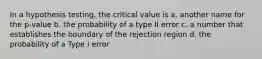 In a hypothesis testing, the critical value is a. another name for the p-value b. the probability of a type II error c. a number that establishes the boundary of the rejection region d. the probability of a Type I error