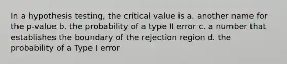 In a hypothesis testing, the critical value is a. another name for the p-value b. the probability of a type II error c. a number that establishes the boundary of the rejection region d. the probability of a Type I error