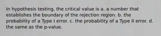 In hypothesis testing, the critical value is a. a number that establishes the boundary of the rejection region. b. the probability of a Type I error. c. the probability of a Type II error. d. the same as the p-value.