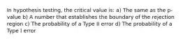 In hypothesis testing, the critical value is: a) The same as the p-value b) A number that establishes the boundary of the rejection region c) The probability of a Type II error d) The probability of a Type I error