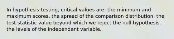 In hypothesis testing, critical values are: the minimum and maximum scores. the spread of the comparison distribution. the test statistic value beyond which we reject the null hypothesis. the levels of the independent variable.