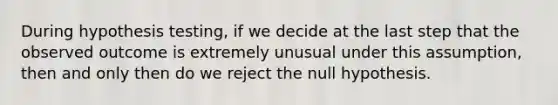 During hypothesis testing, if we decide at the last step that the observed outcome is extremely unusual under this assumption, then and only then do we reject the null hypothesis.