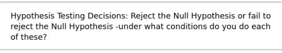 Hypothesis Testing Decisions: Reject the Null Hypothesis or fail to reject the Null Hypothesis -under what conditions do you do each of these?