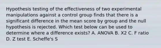 Hypothesis testing of the effectiveness of two experimental manipulations against a control group finds that there is a significant difference in the mean score by group and the null hypothesis is rejected. Which test below can be used to determine where a difference exists? A. ANOVA B. X2 C. F ratio D. Z test E. Scheffe's S