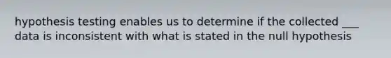 hypothesis testing enables us to determine if the collected ___ data is inconsistent with what is stated in the null hypothesis