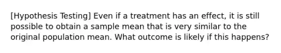 [Hypothesis Testing] Even if a treatment has an effect, it is still possible to obtain a sample mean that is very similar to the original population mean. What outcome is likely if this happens?