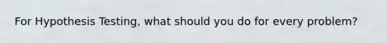 For Hypothesis Testing, what should you do for every problem?