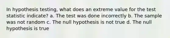 In hypothesis​ testing, what does an extreme value for the test statistic​ indicate? a. The test was done incorrectly b. The sample was not random c. The null hypothesis is not true d. The null hypothesis is true