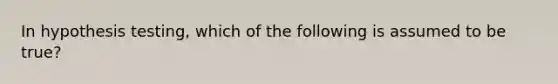 In hypothesis testing, which of the following is assumed to be true?