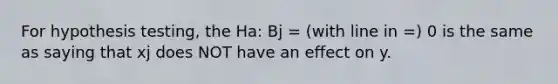 For hypothesis testing, the Ha: Bj = (with line in =) 0 is the same as saying that xj does NOT have an effect on y.