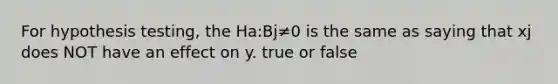 For hypothesis testing, the Ha:Bj≠0 is the same as saying that xj does NOT have an effect on y. true or false