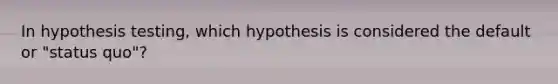 In hypothesis testing, which hypothesis is considered the default or "status quo"?