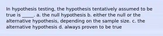 In hypothesis testing, the hypothesis tentatively assumed to be true is _____. a. the null hypothesis b. either the null or the alternative hypothesis, depending on the sample size. c. the alternative hypothesis d. always proven to be true