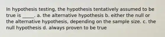 In hypothesis testing, the hypothesis tentatively assumed to be true is _____. a. the alternative hypothesis b. either the null or the alternative hypothesis, depending on the sample size. c. the null hypothesis d. always proven to be true