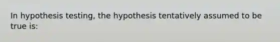 In hypothesis testing, the hypothesis tentatively assumed to be true is: