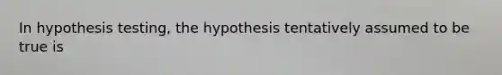 In hypothesis testing, the hypothesis tentatively assumed to be true is