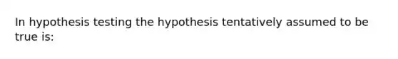 In hypothesis testing the hypothesis tentatively assumed to be true is: