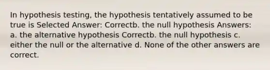 In hypothesis testing, the hypothesis tentatively assumed to be true is Selected Answer: Correctb. the null hypothesis Answers: a. the alternative hypothesis Correctb. the null hypothesis c. either the null or the alternative d. None of the other answers are correct.