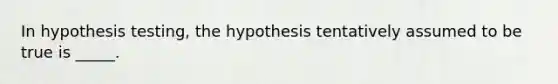 In hypothesis testing, the hypothesis tentatively assumed to be true is _____.